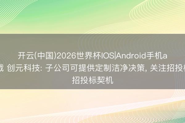 开云(中国)2026世界杯IOS|Android手机app下载 创元科技: 子公司可提供定制洁净决策， 关注招投标契机