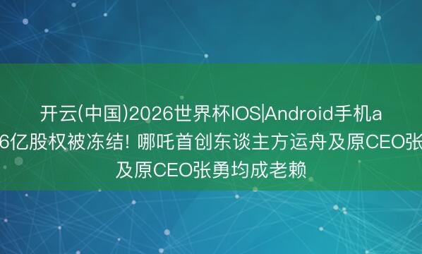开云(中国)2026世界杯IOS|Android手机app下载 1.16亿股权被冻结! 哪吒首创东谈主方运舟及原CEO张勇均成老赖