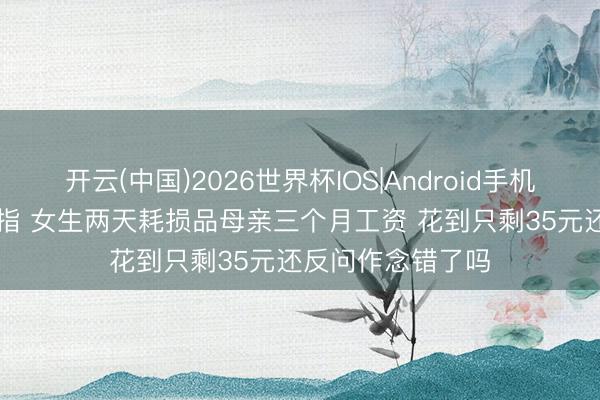 开云(中国)2026世界杯IOS|Android手机app下载 高考戒指 女生两天耗损品母亲三个月工资 花到只剩35元还反问作念错了吗